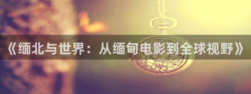 国产麻豆午夜系列片：《缅北与世界：从缅甸电影到全球视野》